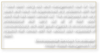 I have been using ess land management now for four years and have not experienced any problems with the work that has been carried out. The employees are very professional and carry out all of their work conscientiously and with great regards to environmental impacts that comes with the various jobs requested of them.
Environmental Services Co-ordinator Viridor Waste Management Ltd