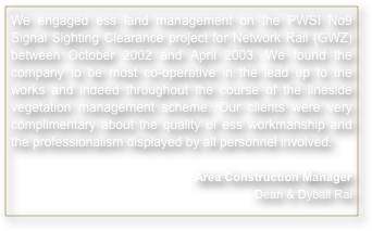 We engaged ess land management on the PWSI No9 Signal Sighting Clearance project for Network Rail (GWZ) between October 2002 and April 2003. We found the company to be most co-operative in the lead up to the works and indeed throughout the course of the lineside vegetation management scheme. Our clients were very complimentary about the quality of ess workmanship and the professionalism displayed by all personnel involved.

Area Construction Manager Dean & Dyball Rai