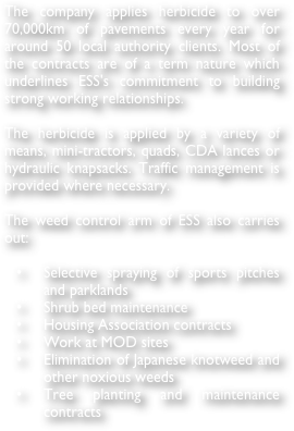 The company applies herbicide to over 70,000km of pavements every year for around 50 local authority clients. Most of the contracts are of a term nature which underlines ESS's commitment to building strong working relationships.

The herbicide is applied by a variety of means, mini-tractors, quads, CDA lances or hydraulic knapsacks. Traffic management is provided where necessary.

The weed control arm of ESS also carries out:

	•	Selective spraying of sports pitches and parklands
	•	Shrub bed maintenance
	•	Housing Association contracts
	•	Work at MOD sites
	•	Elimination of Japanese knotweed and other noxious weeds
	•	Tree planting and maintenance contracts
